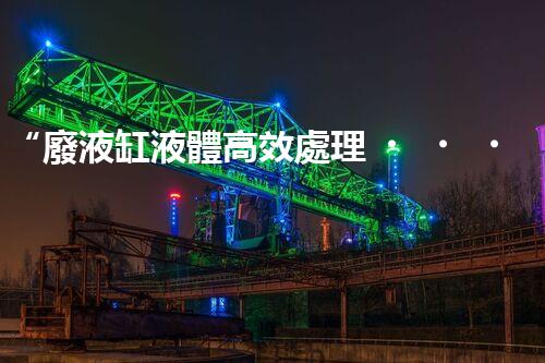 “廢液缸液體高效處理，環(huán)保新篇章開啟！”